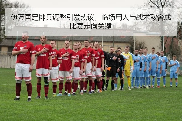 伊万国足排兵调整引发热议，临场用人与战术取舍成比赛走向关键